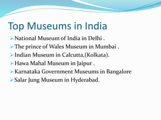 Top Museums in India
National Museum of India in Delhi .
The prince of Wales Museum in Mumbai .
Indian Museum in Calcutta,(Kolkata).
Hawa Mahal Museum in Jaipur .
Karnataka Government Museums in Bangalore
Salar Jung Museum in Hyderabad.
 