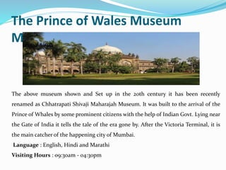 The Prince of Wales Museum
Mumbai
The above museum shown and Set up in the 20th century it has been recently
renamed as Chhatrapati Shivaji Maharajah Museum. It was built to the arrival of the
Prince of Whales by some prominent citizens with the help of Indian Govt. Lying near
the Gate of India it tells the tale of the era gone by. After the Victoria Terminal, it is
the main catcher of the happening city of Mumbai.
Language : English, Hindi and Marathi
Visiting Hours : 09:30am - 04:30pm
 