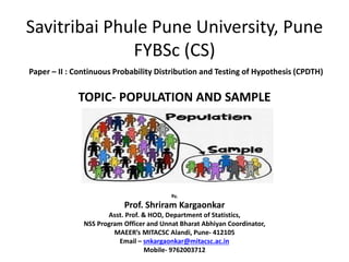 Savitribai Phule Pune University, Pune
FYBSc (CS)
Paper – II : Continuous Probability Distribution and Testing of Hypothesis (CPDTH)
TOPIC- POPULATION AND SAMPLE
By,
Prof. Shriram Kargaonkar
Asst. Prof. & HOD, Department of Statistics,
NSS Program Officer and Unnat Bharat Abhiyan Coordinator,
MAEER’s MITACSC Alandi, Pune- 412105
Email – snkargaonkar@mitacsc.ac.in
Mobile- 9762003712
 