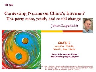 Ana Lúcia Mendes Lopes [email_address] GRUPO 2 Luciana, Thaisa,  Wania,  Ana Lúcia Contesting Norms on China’s Internet? The party-state, youth, and social change  TR 61 Johan Lagerkvist In: Tufte T, Enghel F. Youth engaging with the world. Media, communication and social change. The International Clearing House on Children, Youth and Media, NORDICOM, Sweden, 2009, p. 215-231. 