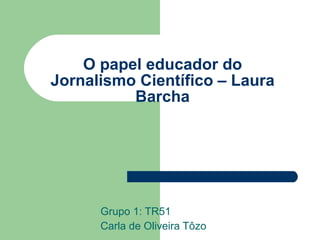O papel educador do Jornalismo Científico – Laura Barcha Grupo 1: TR51 Carla de Oliveira Tôzo 