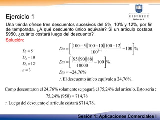 Ejercicio 1 Una tienda ofrece tres descuentos sucesivos del 5%, 10% y 12%, por fin de temporada. ¿A qué descuento único equivale? Si un artículo costaba $950, ¿cuánto costará luego del descuento? Solución: Sesión 1: Aplicaciones Comerciales I 