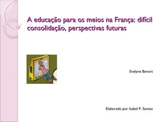 A educação para os meios na França: difícil consolidação, perspectivas futuras Evelyne Bevort Elaborado por Isabel P. Santos 