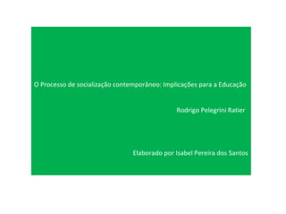 O Processo de socialização contemporâneo: Implicações para a Educação Rodrigo Pelegrini Ratier Elaborado por Isabel Pereira dos Santos 