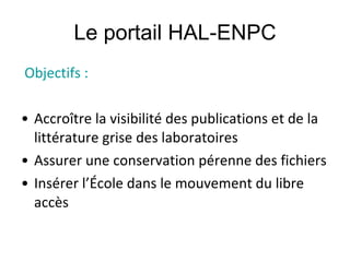 Le portail HAL-ENPC Objectifs : Accroître la visibilité des publications et de la littérature grise des laboratoires Assurer une conservation pérenne des fichiers Insérer l’École dans le mouvement du libre accès 