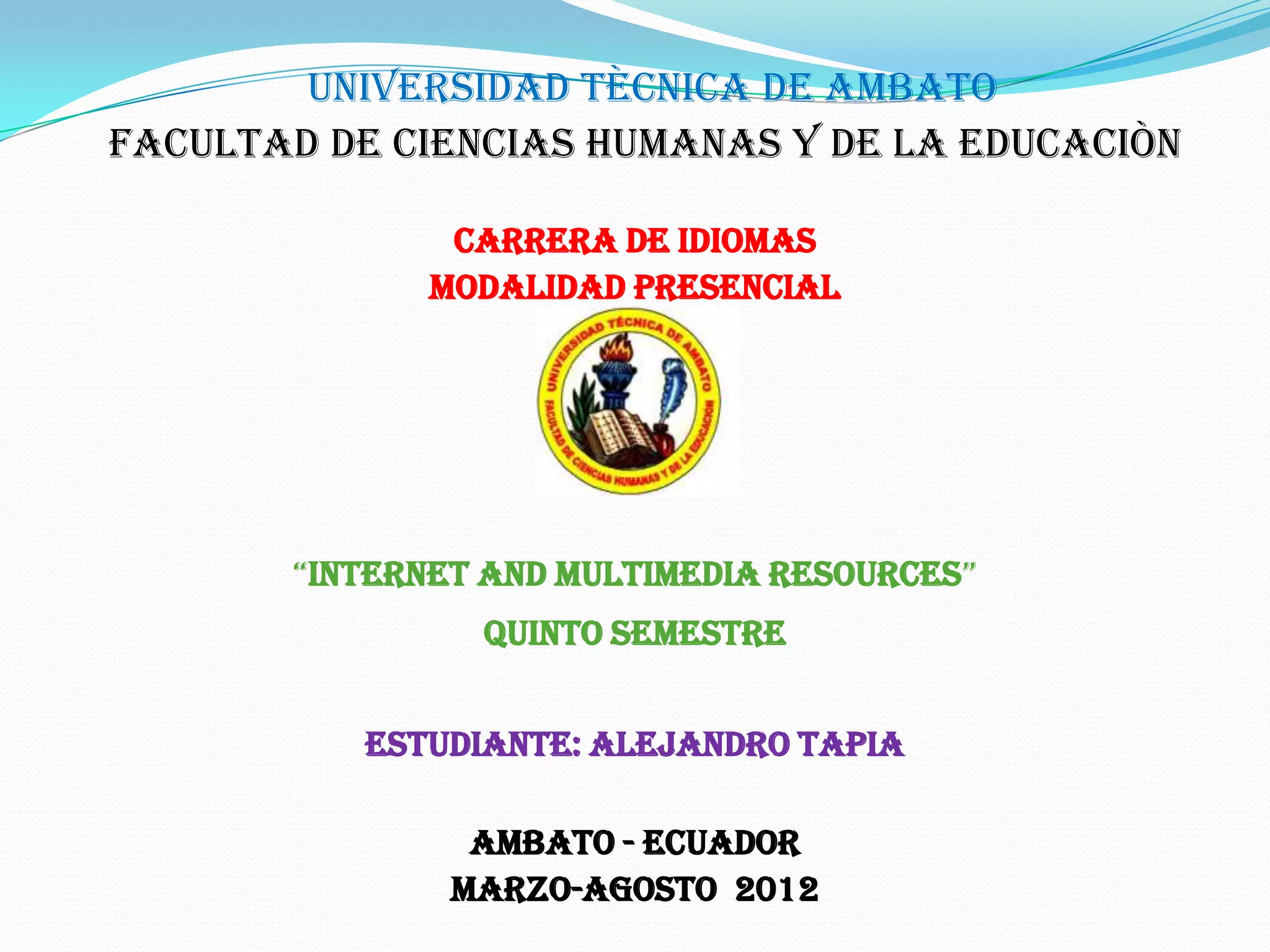 UNIVERSIDAD TÈCNICA DE AMBATO
FACULTAD DE CIENCIAS HUMANAS Y DE LA EDUCACIÒN

              CARRERA DE IDIOMAS
             MODALIDAD PRESENCIAL

                   PORTFOLIO




       “INTERNET AND MULTIMEDIA RESOURCES”
                Quinto Semestre


          Estudiante: Alejandro Tapia

                AMBATO - ECUADOR
               Marzo-Agosto 2012
 
