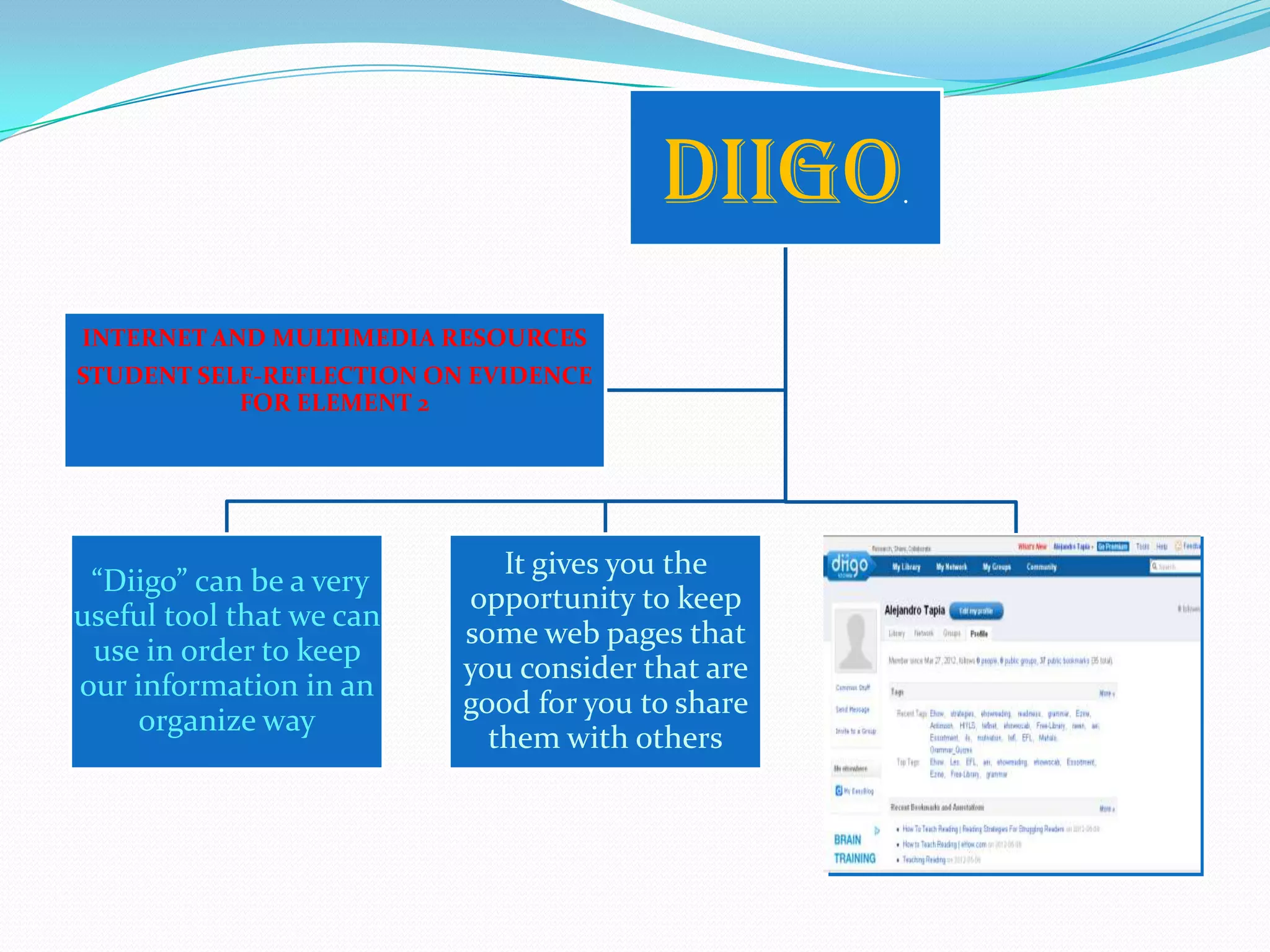 Diigo     .




INTERNET AND MULTIMEDIA RESOURCES
STUDENT SELF-REFLECTION ON EVIDENCE
           FOR ELEMENT 2




                             It gives you the
 “Diigo” can be a very
                          opportunity to keep
useful tool that we can
                          some web pages that
 use in order to keep
                          you consider that are
our information in an
                          good for you to share
    organize way
                            them with others
 