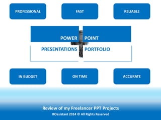 Review of my Freelancer PPT Projects
ROasistant 2014 © All Rights Reserved
POWER POINT
PRESENTATIONS PORTFOLIO
PROFESSIONAL FAST RELIABLE
ON TIMEIN BUDGET ACCURATE
 