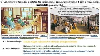 3- Leiam bem as legendas e as falas das personagens. Comparem a imagem 1 com a imagem 2 da
Indústria para descobrir:
3.1- Uma semelhança:
3.2-Duas diferenças:
As duas imagens representam o fabrico ou produção de tecidos.
Imagem A: Produção artesanal, na primeira metade do séc. XIX - Artesãs, a
trabalharem manualmente, numa pequena oficina de tecidos.
Imagem B: Produção Industrial, na segunda metade do século XIX- Operárias, a
trabalharem com máquinas, numa fábrica de tecidos (tear).
Na imagem A, temos as artesãs a trabalharem numa pequena oficina e na imagem B,
temos operárias a trabalharem numa fábrica.
Na imagem A, temos as artesãs a trabalharem manualmente e na imagem B, temos
operárias a trabalharem com máquinas nos teares.
 