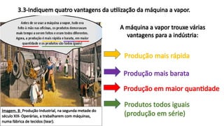 Imagem. B: Produção Industrial, na segunda metade do
século XIX- Operárias, a trabalharem com máquinas,
numa fábrica de tecidos (tear).
3.3-Indiquem quatro vantagens da utilização da máquina a vapor.
A máquina a vapor trouxe várias
vantagens para a indústria:
Produção mais rápida
Produção mais barata
Produção em maior quantidade
Produtos todos iguais
(produção em série)
 
