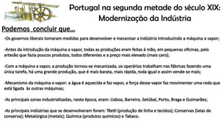 Portugal na segunda metade do século XIX:
Modernização da Indústria
Podemos concluir que…
-Os governos liberais tomaram medidas para desenvolver e mecanizar a indústria introduzindo a máquina a vapor;
-Antes da introdução da máquina a vapor, todas as produções eram feitas à mão, em pequenas oficinas, pelo
artesão que fazia poucos produtos, todos diferentes e a preço mais elevado (mais caro);
-Com a máquina a vapor, a produção tornou-se mecanizada, os operários trabalham nas fábricas fazendo uma
única tarefa, há uma grande produção, que é mais barata, mais rápida, toda igual e assim vende-se mais;
-Mecanismo da máquina a vapor: a água é aquecida e faz vapor, a força desse vapor faz movimentar uma roda que
está ligada às outras máquinas;
-As principais zonas industrializadas, nesta época, eram: Lisboa, Barreiro, Setúbal, Porto, Braga e Guimarães;
-As principais indústrias que se desenvolveram foram: Têxtil (produção de linha e tecidos); Conservas (latas de
conserva); Metalúrgica (metais); Química (produtos químicos) e Tabaco.
 