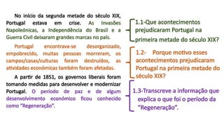 No início da segunda metade do século XIX,
Portugal estava em crise. As Invasões
Napoleónicas, a Independência do Brasil e a
Guerra Civil deixaram grandes marcas no país.
Portugal encontrava-se desorganizado,
empobrecido, muitas pessoas morreram, os
campos/casas/culturas foram destruídos, as
atividades económicas também foram afetadas.
A partir de 1851, os governos liberais foram
tomando medidas para desenvolver e modernizar
Portugal. O período de paz e de algum
desenvolvimento económico ficou conhecido
como “Regeneração”.
1.1-Que acontecimentos
prejudicaram Portugal na
primeira metade do século XIX?
1.2- Porque motivo esses
acontecimentos prejudicaram
Portugal na primeira metade do
século XIX?
1.3-Transcreve a informação que
explica o que foi o período da
“Regeneração”.
 