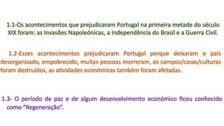1.1-Os acontecimentos que prejudicaram Portugal na primeira metade do século
XIX foram: as Invasões Napoleónicas, a Independência do Brasil e a Guerra Civil.
1.2-Esses acontecimentos prejudicaram Portugal porque deixaram o país
desorganizado, empobrecido, muitas pessoas morreram, os campos/casas/culturas
foram destruídos, as atividades económicas também foram afetadas.
1.3- O período de paz e de algum desenvolvimento económico ficou conhecido
como “Regeneração”.
 