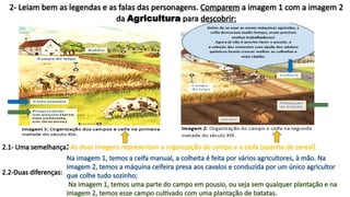 2- Leiam bem as legendas e as falas das personagens. Comparem a imagem 1 com a imagem 2
da Agricultura para descobrir:
2.1- Uma semelhança:
2.2-Duas diferenças:
As duas imagens representam a organização do campo e a ceifa (apanha de cereal).
Na imagem 1, temos a ceifa manual, a colheita é feita por vários agricultores, à mão. Na
imagem 2, temos a máquina ceifeira presa aos cavalos e conduzida por um único agricultor
que colhe tudo sozinho;
Na imagem 1, temos uma parte do campo em pousio, ou seja sem qualquer plantação e na
imagem 2, temos esse campo cultivado com uma plantação de batatas.
 