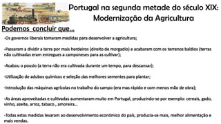 Portugal na segunda metade do século XIX:
Modernização da Agricultura
Podemos concluir que…
-Os governos liberais tomaram medidas para desenvolver a agricultura;
-Passaram a dividir a terra por mais herdeiros (direito de morgadio) e acabaram com os terrenos baldios (terras
não cultivadas eram entregues a camponeses para as cultivar);
-Acabou o pousio (a terra não era cultivada durante um tempo, para descansar);
-Utilização de adubos químicos e seleção das melhores sementes para plantar;
-Introdução das máquinas agrícolas no trabalho do campo (era mas rápido e com menos mão de obra);
-As áreas aproveitadas e cultivadas aumentaram muito em Portugal, produzindo-se por exemplo: cereais, gado,
vinho, azeite, arroz, tabaco , amoreira…
-Todas estas medidas levaram ao desenvolvimento económico do país, produzia-se mais, melhor alimentação e
mais vendas.
 