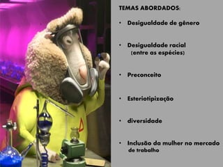 TEMAS ABORDADOS:
• Desigualdade de gênero
• Desigualdade racial
(entre as espécies)
• Preconceito
• Esteriotipização
• diversidade
• Inclusão da mulher no mercado
de trabalho
 
