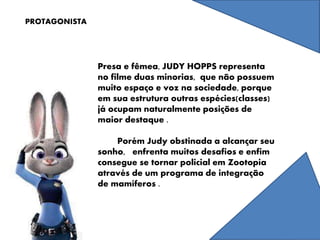 PROTAGONISTA
Presa e fêmea, JUDY HOPPS representa
no filme duas minorias, que não possuem
muito espaço e voz na sociedade, porque
em sua estrutura outras espécies(classes)
já ocupam naturalmente posições de
maior destaque .
Porém Judy obstinada a alcançar seu
sonho, enfrenta muitos desafios e enfim
consegue se tornar policial em Zootopia
através de um programa de integração
de mamíferos .
 