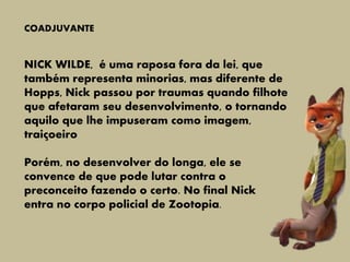 COADJUVANTE
NICK WILDE, é uma raposa fora da lei, que
também representa minorias, mas diferente de
Hopps, Nick passou por traumas quando filhote
que afetaram seu desenvolvimento, o tornando
aquilo que lhe impuseram como imagem,
traiçoeiro
Porém, no desenvolver do longa, ele se
convence de que pode lutar contra o
preconceito fazendo o certo. No final Nick
entra no corpo policial de Zootopia.
 