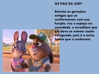 OS PAIS DA JUDY
Retrata as gerações
antigas que se
conformaram com sua
função, voz e espaço na
sociedade, e acreditam que
ela deve se manter assim
estagnada, pois é a única
forma que a conhecem.
 