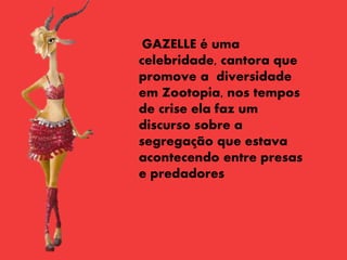 GAZELLE é uma
celebridade, cantora que
promove a diversidade
em Zootopia, nos tempos
de crise ela faz um
discurso sobre a
segregação que estava
acontecendo entre presas
e predadores
 
