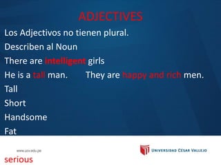 ADJECTIVES
Los Adjectivos no tienen plural.
Describen al Noun
There are intelligent girls
He is a tall man. They are happy and rich men.
Tall
Short
Handsome
Fat
Intelligent
serious
 
