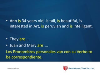 • Ann is 34 years old, is tall, is beautiful, is
interested in Art, is peruvian and is intelligent.
• They are…
• Juan and Mary are …
Los Pronombres personales van con su Verbo to
be correspondiente.
 