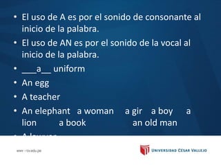 • El uso de A es por el sonido de consonante al
inicio de la palabra.
• El uso de AN es por el sonido de la vocal al
inicio de la palabra.
• ___a__ uniform
• An egg
• A teacher
• An elephant a woman a gir a boy a
lion a book an old man
• A lawyer
• A
 