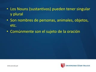 • Los Nouns (sustantivos) pueden tener singular
y plural
• Son nombres de personas, animales, objetos,
etc.
• Comúnmente son el sujeto de la oración
 