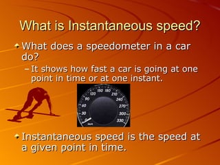 What is Instantaneous speed? What does a speedometer in a car do? It shows how fast a car is going at one point in time or at one instant. Instantaneous speed is the speed at a given point in time.  
