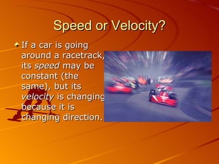 Speed or Velocity? If a car is going around a racetrack, its  speed  may be constant (the same), but its  velocity  is changing because it is changing direction. 