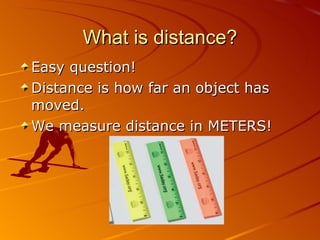 What is distance? Easy question! Distance is how far an object has moved. We measure distance in METERS! 