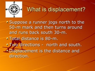 What is displacement? Suppose a runner jogs north to the 50-m mark and then turns around and runs back south 30-m.  Total distance is 80-m. Two directions -  north and south. Displacement is the distance and direction. 