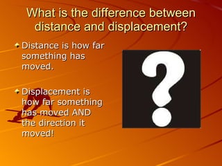 What is the difference between distance and displacement? Distance is how far something has moved. Displacement is how far something has moved AND the direction it moved! 