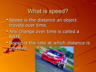 What is speed? Speed is the distance an object travels over time. Any change over time is called a RATE. Speed is the rate at which distance is traveled. 