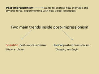Post-impressionism wants to express new thematic and
stylistic force, experimenting with new visual languages
Two main trends inside post-impressionism
Scientific post-impressionism Lyrical post-impressionism
Cézanne , Seurat Gauguin, Van Gogh
 