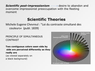 Scientific post-impressionism desire to abandon and
overcome impressionist preoccupation with the fleeting
moment
Scientific Theories
Michele Eugene Chevreul : "Loi du contraste simultané des
couleurs« (publ. 1839)
PRINCIPLE OF SIMULTANEOUS
CONTRAST
Two contiguous colors seen side by
side are perceived differently as they
really are
(as viewed separately on
a black background)
 