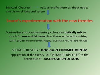 Maxwell-Chevreul new scientific theories about optics
and vision of light and colour
Seurat’s experimentation with the new theories
Contrasting and complementary colors can optically mix to
reach far more vivid tones than those achieved by mixing
paint alone (theory of SIMULTANEOUS CONTRAST AND RETINAL FUSION)
SEURAT’S NOVELTY : technique of CHROMOLUMINISM
application of the theory OF “MELANGE OPTIQUE” to the
technique of JUXTAPOSITION OF DOTS
 