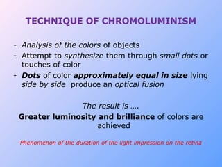 TECHNIQUE OF CHROMOLUMINISM
- Analysis of the colors of objects
- Attempt to synthesize them through small dots or
touches of color
- Dots of color approximately equal in size lying
side by side produce an optical fusion
The result is ….
Greater luminosity and brilliance of colors are
achieved
Phenomenon of the duration of the light impression on the retina
 