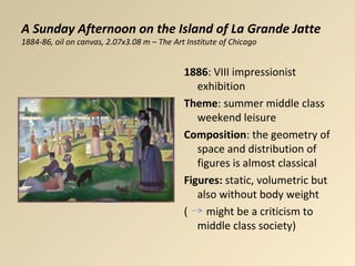 A Sunday Afternoon on the Island of La Grande Jatte
1884-86, oil on canvas, 2.07x3.08 m – The Art Institute of Chicago
1886: VIII impressionist
exhibition
Theme: summer middle class
weekend leisure
Composition: the geometry of
space and distribution of
figures is almost classical
Figures: static, volumetric but
also without body weight
( might be a criticism to
middle class society)
 