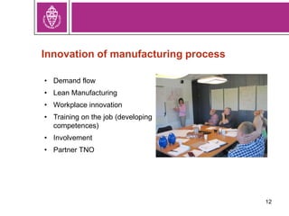 12
Innovation of manufacturing process
• Demand flow
• Lean Manufacturing
• Workplace innovation
• Training on the job (developing
competences)
• Involvement
• Partner TNO
 