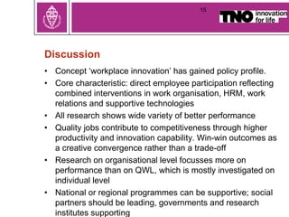 Discussion
• Concept ‘workplace innovation’ has gained policy profile.
• Core characteristic: direct employee participation reflecting
combined interventions in work organisation, HRM, work
relations and supportive technologies
• All research shows wide variety of better performance
• Quality jobs contribute to competitiveness through higher
productivity and innovation capability. Win-win outcomes as
a creative convergence rather than a trade-off
• Research on organisational level focusses more on
performance than on QWL, which is mostly investigated on
individual level
• National or regional programmes can be supportive; social
partners should be leading, governments and research
institutes supporting
15
 