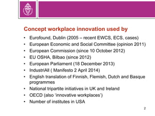 Concept workplace innovation used by
• Eurofound, Dublin (2005 – recent EWCS, ECS, cases)
• European Economic and Social Committee (opinion 2011)
• European Commission (since 10 October 2012)
• EU OSHA, Bilbao (since 2012)
• European Parliament (18 December 2013)
• IndustriAll ( Manifesto 2 April 2014)
• English translation of Finnish, Flemish, Dutch and Basque
programmes
• National tripartite initiatives in UK and Ireland
• OECD (also ‘innovative workplaces’)
• Number of institutes in USA
2
 