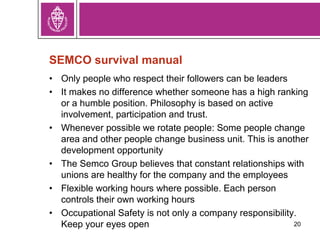 SEMCO survival manual
• Only people who respect their followers can be leaders
• It makes no difference whether someone has a high ranking
or a humble position. Philosophy is based on active
involvement, participation and trust.
• Whenever possible we rotate people: Some people change
area and other people change business unit. This is another
development opportunity
• The Semco Group believes that constant relationships with
unions are healthy for the company and the employees
• Flexible working hours where possible. Each person
controls their own working hours
• Occupational Safety is not only a company responsibility.
Keep your eyes open 20
 