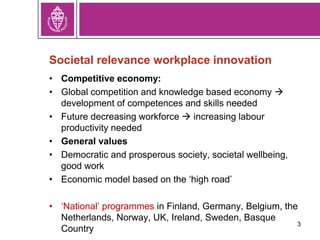 3
Societal relevance workplace innovation
• Competitive economy:
• Global competition and knowledge based economy 
development of competences and skills needed
• Future decreasing workforce  increasing labour
productivity needed
• General values
• Democratic and prosperous society, societal wellbeing,
good work
• Economic model based on the ‘high road’
• ‘National’ programmes in Finland, Germany, Belgium, the
Netherlands, Norway, UK, Ireland, Sweden, Basque
Country
 