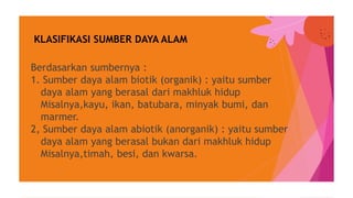 Berdasarkan sumbernya :
1. Sumber daya alam biotik (organik) : yaitu sumber
daya alam yang berasal dari makhluk hidup
Misalnya,kayu, ikan, batubara, minyak bumi, dan
marmer.
2, Sumber daya alam abiotik (anorganik) : yaitu sumber
daya alam yang berasal bukan dari makhluk hidup
Misalnya,timah, besi, dan kwarsa.
KLASIFIKASI SUMBER DAYA ALAM
 