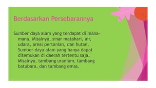 Sumber daya alam yang terdapat di mana-
mana. Misalnya, sinar matahari, air,
udara, areal pertanian, dan hutan.
Sumber daya alam yang hanya dapat
ditemukan di daerah tertentu saja.
Misalnya, tambang uranium, tambang
batubara, dan tambang emas.
Berdasarkan Persebarannya
 