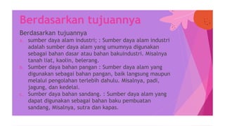 Berdasarkan tujuannya
a. sumber daya alam industri; : Sumber daya alam industri
adalah sumber daya alam yang umumnya digunakan
sebagai bahan dasar atau bahan bakuindustri. Misalnya
tanah liat, kaolin, belerang.
b. Sumber daya bahan pangan : Sumber daya alam yang
digunakan sebagai bahan pangan, baik langsung maupun
melalui pengolahan terlebih dahulu. Misalnya, padi,
jagung, dan kedelai.
c. Sumber daya bahan sandang. : Sumber daya alam yang
dapat digunakan sebagai bahan baku pembuatan
sandang, Misalnya, sutra dan kapas.
Berdasarkan tujuannya
 