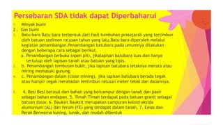 1. Minyak bumi
2 . Gas bumi
3. Batu bara Batu bara terbentuk dari fosil tumbuhan prasejarah yang tertimbun
oleh batuan sedimen ratusan tahun yang lalu.Batu bara diperoleh melalui
kegiatan penambangan.Penambangan batubara pada umumnya dilakukan
dengan beberapa cara sebagai berikut.
a. Penambangan terbuka (open pit), jikalapisan batubara luas dan hanya
tertutup oleh lapisan tanah atau batuan yang tipis.
3. b. Penambangan tembusan bukit, jika lapisan batubara letaknya merata atau
miring memasuki gunung.
4. c. Penambangan dalam (close mining), jika lapisan batubara berada tegak
atau hampir tegak meratadan tertimbun ratusan meter tebal dan dalamnya.
5. 4. Besi Besi berasal dari bahan yang bercampur dengan tanah dan pasir
sebagai bahan endapan. 5. Timah Timah terdapat pada batuan granit sebagai
batuan dasar. 6. Bauksit Bauksit merupakan campuran koloid oksida
alumunium (AL) dan ferum (FE) yang terdapat dalam tanah. 7. Emas dan
Perak Berwarna kuning, lunak, dan mudah dibentuk
Persebaran SDA tidak dapat Diperbaharui
 