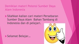 Demikian materi Potensi Sumber Daya
Alam Indonesia
Silahkan kalian cari materi Persebaran
Sumber Daya Alam Bahan Tambang di
Indonesia dan di pelajari.
Selamat Belajar…
 