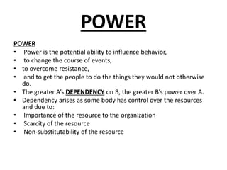 POWER
POWER
• Power is the potential ability to influence behavior,
• to change the course of events,
• to overcome resistance,
• and to get the people to do the things they would not otherwise
do.
• The greater A’s DEPENDENCY on B, the greater B’s power over A.
• Dependency arises as some body has control over the resources
and due to:
• Importance of the resource to the organization
• Scarcity of the resource
• Non-substitutability of the resource
 